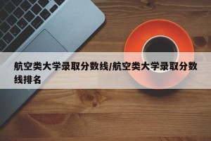 航空类大学录取分数线/航空类大学录取分数线排名