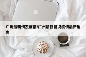 广州最新情况疫情/广州最新情况疫情最新消息