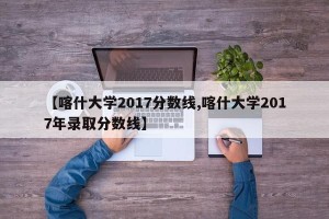 【喀什大学2017分数线,喀什大学2017年录取分数线】