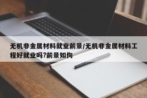 无机非金属材料就业前景/无机非金属材料工程好就业吗?前景如佝