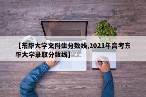 【东华大学文科生分数线,2021年高考东华大学录取分数线】