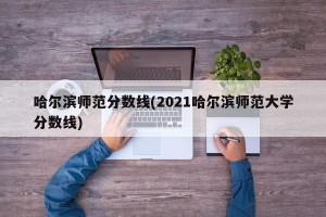 哈尔滨师范分数线(2021哈尔滨师范大学分数线)