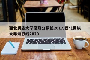 西北民族大学录取分数线2017/西北民族大学录取线2020