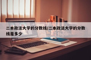 二本政法大学的分数线/二本政法大学的分数线是多少