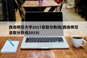 西南师范大学2017录取分数线(西南师范录取分数线2019)