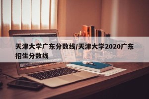 天津大学广东分数线/天津大学2020广东招生分数线