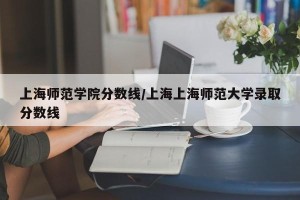 上海师范学院分数线/上海上海师范大学录取分数线