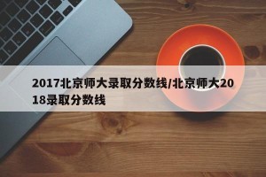 2017北京师大录取分数线/北京师大2018录取分数线