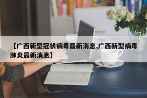 【广西新型冠状病毒最新消息,广西新型病毒肺炎最新消息】