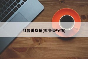吐鲁番疫情(吐鲁番役情)