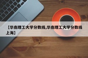 【华南理工大学分数线,华南理工大学分数线上海】