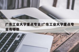 广东工业大学重点专业/广东工业大学重点专业有哪些