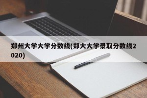 郑州大学大学分数线(郑大大学录取分数线2020)