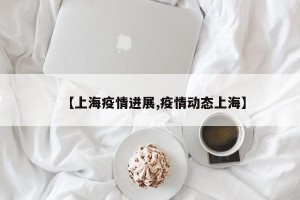 【上海疫情进展,疫情动态上海】