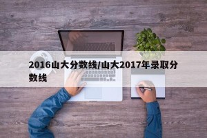 2016山大分数线/山大2017年录取分数线