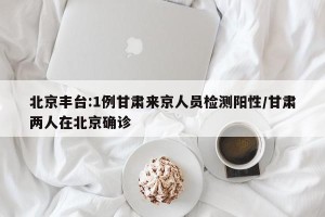 北京丰台:1例甘肃来京人员检测阳性/甘肃两人在北京确诊