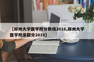 【郑州大学医学院分数线2016,郑州大学医学院录取分2018】