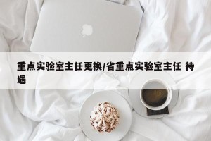 重点实验室主任更换/省重点实验室主任 待遇