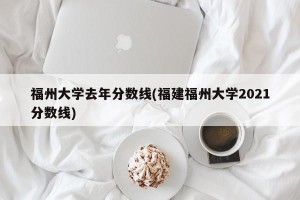 福州大学去年分数线(福建福州大学2021分数线)