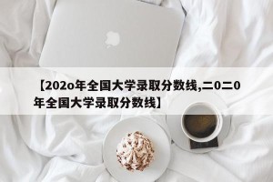 【202o年全国大学录取分数线,二0二0年全国大学录取分数线】