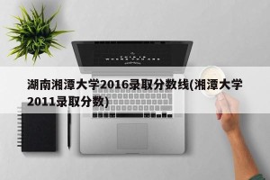 湖南湘潭大学2016录取分数线(湘潭大学2011录取分数)