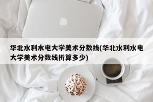 华北水利水电大学美术分数线(华北水利水电大学美术分数线折算多少)