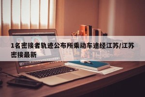1名密接者轨迹公布所乘动车途经江苏/江苏密接最新