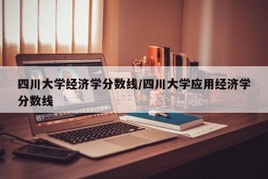 四川大学经济学分数线/四川大学应用经济学分数线