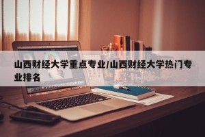 山西财经大学重点专业/山西财经大学热门专业排名
