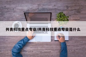 共青科技重点专业/共青科技重点专业是什么
