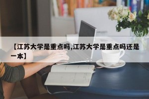 【江苏大学是重点吗,江苏大学是重点吗还是一本】