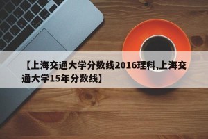 【上海交通大学分数线2016理科,上海交通大学15年分数线】