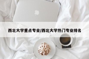 西北大学重点专业/西北大学热门专业排名