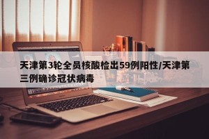天津第3轮全员核酸检出59例阳性/天津第三例确诊冠状病毒