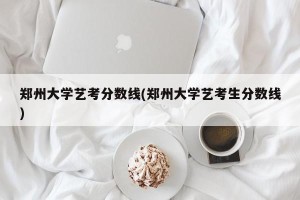 郑州大学艺考分数线(郑州大学艺考生分数线)