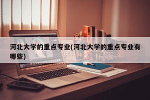 河北大学的重点专业(河北大学的重点专业有哪些)