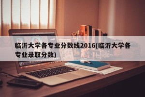 临沂大学各专业分数线2016(临沂大学各专业录取分数)