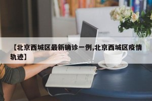 【北京西城区最新确诊一例,北京西城区疫情轨迹】