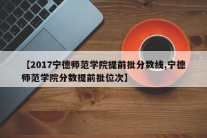【2017宁德师范学院提前批分数线,宁德师范学院分数提前批位次】