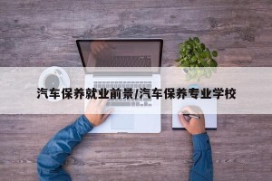汽车保养就业前景/汽车保养专业学校