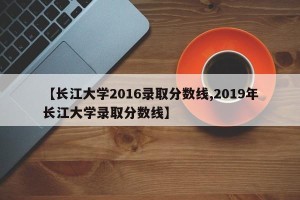 【长江大学2016录取分数线,2019年长江大学录取分数线】