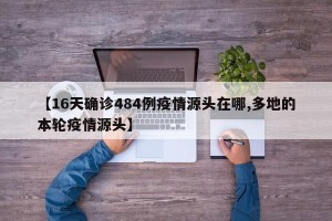 【16天确诊484例疫情源头在哪,多地的本轮疫情源头】