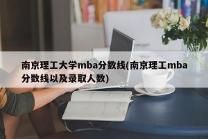南京理工大学mba分数线(南京理工mba分数线以及录取人数)