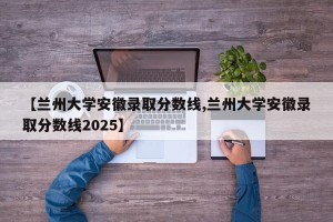 【兰州大学安徽录取分数线,兰州大学安徽录取分数线2025】