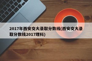 2017年西安交大录取分数线(西安交大录取分数线2017理科)
