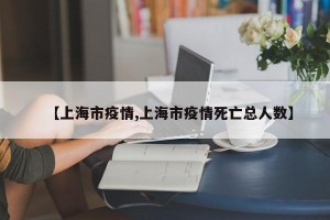 【上海市疫情,上海市疫情死亡总人数】