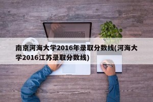 南京河海大学2016年录取分数线(河海大学2016江苏录取分数线)