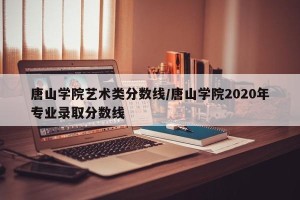 唐山学院艺术类分数线/唐山学院2020年专业录取分数线