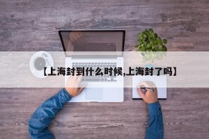 【上海封到什么时候,上海封了吗】