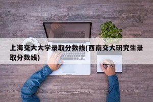 上海交大大学录取分数线(西南交大研究生录取分数线)